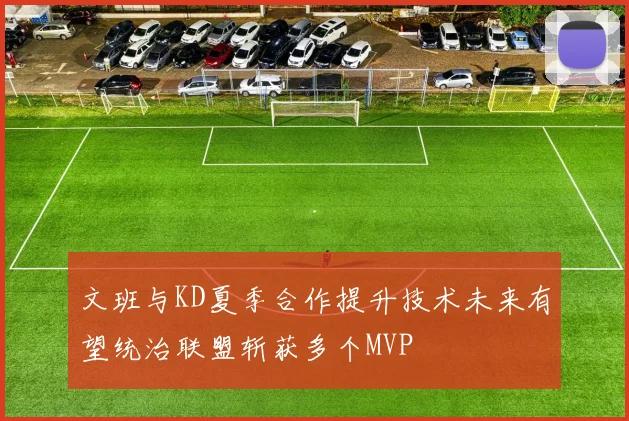 文班与KD夏季合作提升技术未来有望统治联盟斩获多个MVP