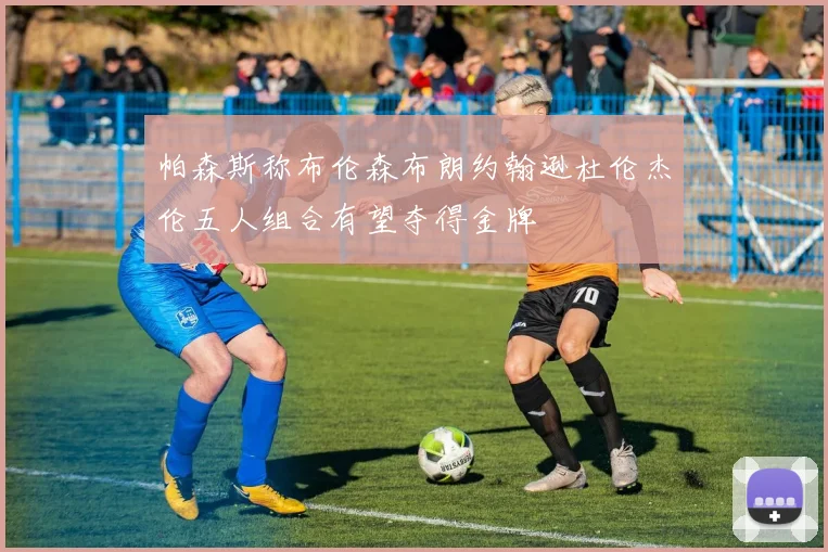 帕森斯称布伦森布朗约翰逊杜伦杰伦五人组合有望夺得金牌