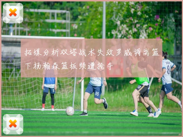 拓媒分析双塔战术失效罗威调离篮下杨瀚森篮板频遭抢夺
