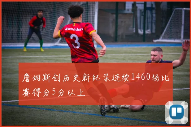 詹姆斯创历史新纪录连续1460场比赛得分5分以上