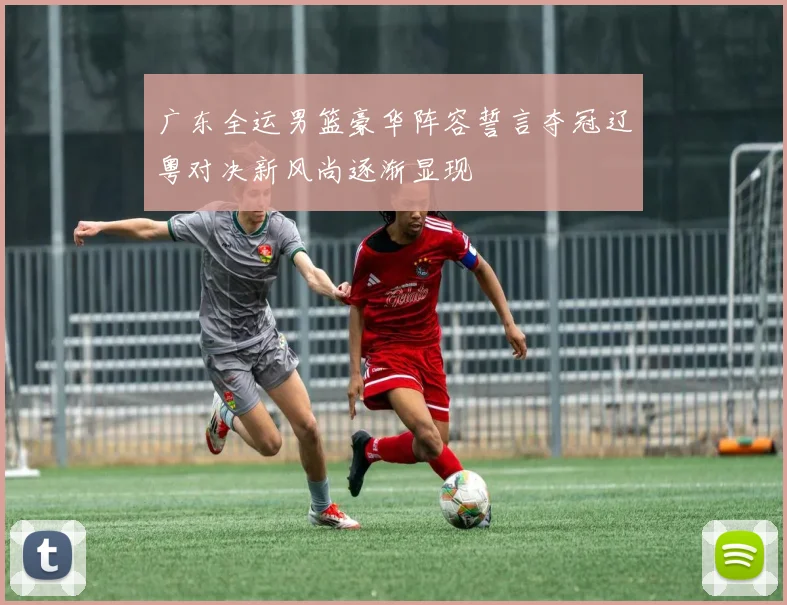广东全运男篮豪华阵容誓言夺冠辽粤对决新风尚逐渐显现