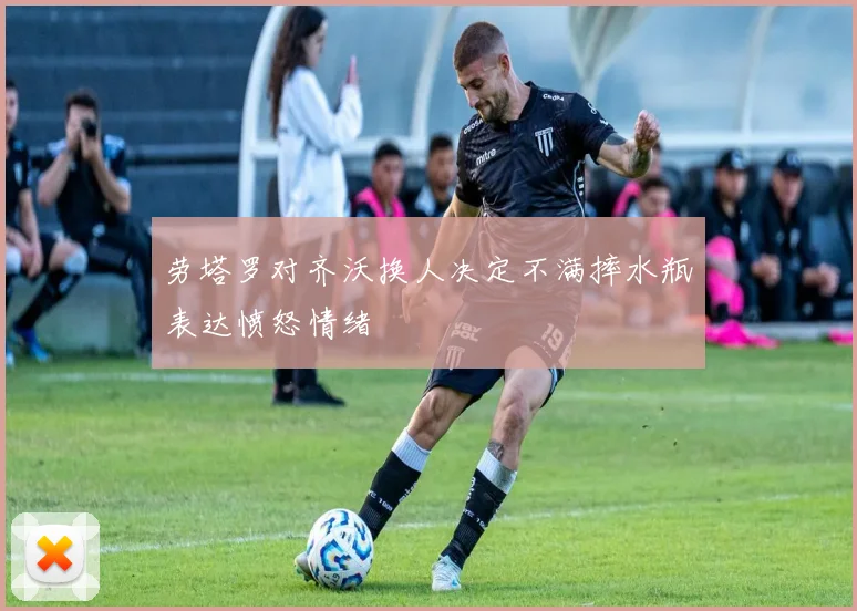 劳塔罗对齐沃换人决定不满摔水瓶表达愤怒情绪
