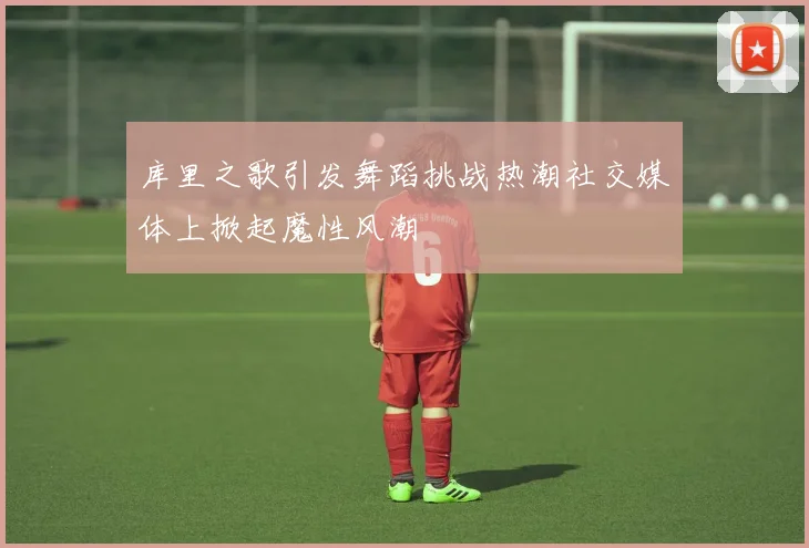 库里之歌引发舞蹈挑战热潮社交媒体上掀起魔性风潮