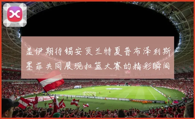 盖伊期待锡安莫兰特夏普布泽利斯墨菲共同展现扣篮大赛的精彩瞬间