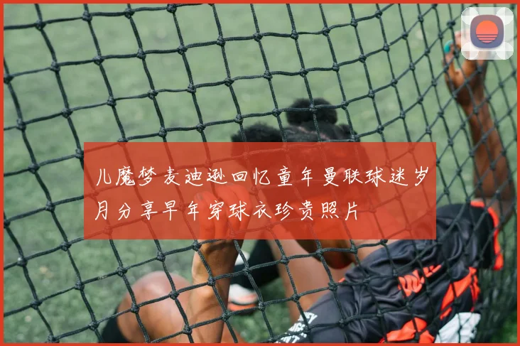 儿魔梦麦迪逊回忆童年曼联球迷岁月分享早年穿球衣珍贵照片