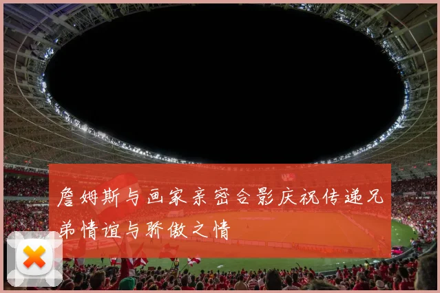 詹姆斯与画家亲密合影庆祝传递兄弟情谊与骄傲之情