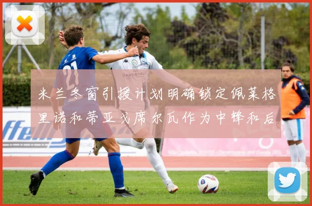 米兰冬窗引援计划明确锁定佩莱格里诺和蒂亚戈席尔瓦作为中锋和后卫目标
