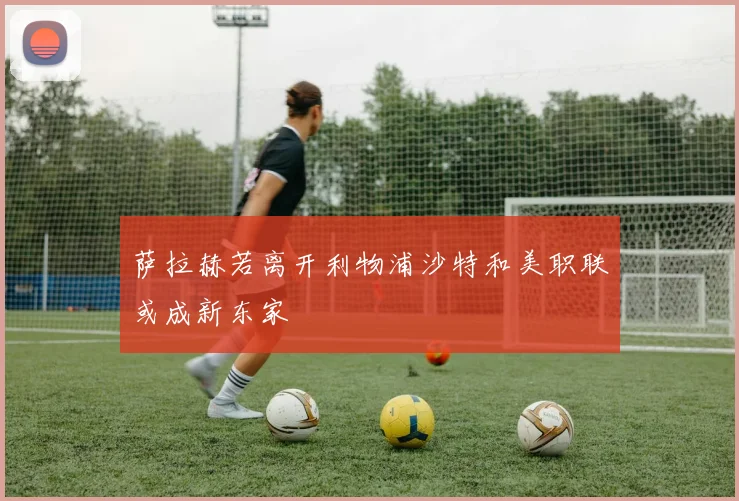 萨拉赫若离开利物浦沙特和美职联或成新东家