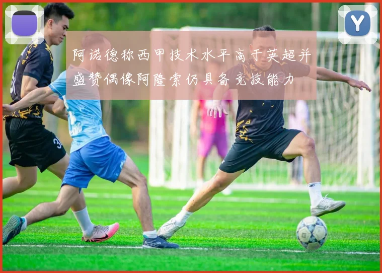 阿诺德称西甲技术水平高于英超并盛赞偶像阿隆索仍具备竞技能力