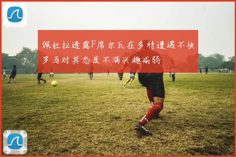 佩杜拉透露F席尔瓦在多特遭遇不快罗马对其态度不满兴趣减弱