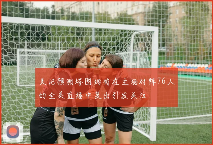美记预测塔图姆将在主场对阵76人的全美直播中复出引发关注