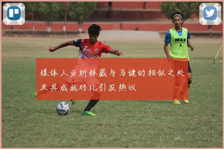 媒体人分析林葳与马健的相似之处及其成就对比引发热议
