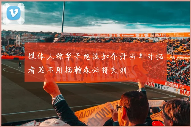 媒体人称华子绝技如乔丹当年开拓者若不用杨瀚森必将失利